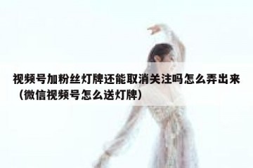 视频号加粉丝灯牌还能取消关注吗怎么弄出来（微信视频号怎么送灯牌）