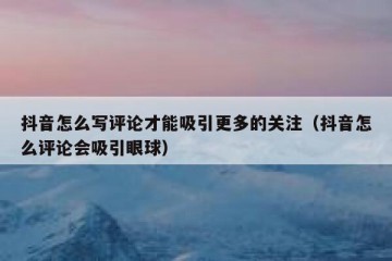 抖音怎么写评论才能吸引更多的关注（抖音怎么评论会吸引眼球）