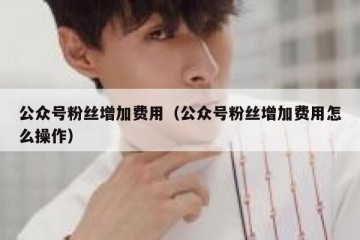 公众号粉丝增加费用（公众号粉丝增加费用怎么操作）