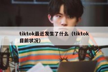 tiktok最近发生了什么（tiktok目前状况）