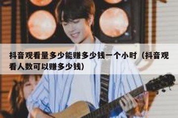 抖音观看量多少能赚多少钱一个小时（抖音观看人数可以赚多少钱）