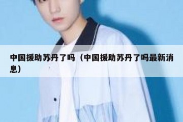 中国援助苏丹了吗（中国援助苏丹了吗最新消息）
