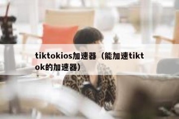 tiktokios加速器（能加速tiktok的加速器）
