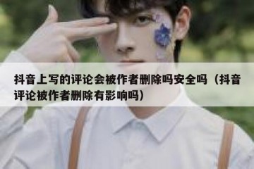 抖音上写的评论会被作者删除吗安全吗（抖音评论被作者删除有影响吗）