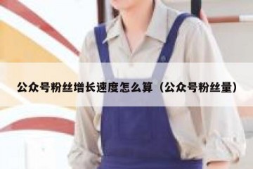 公众号粉丝增长速度怎么算（公众号粉丝量）