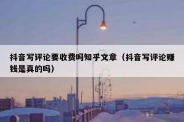 抖音写评论要收费吗知乎文章（抖音写评论赚钱是真的吗）