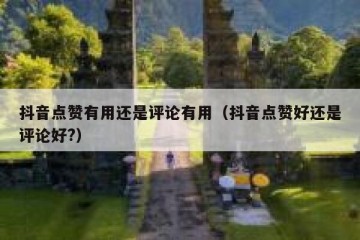 抖音点赞有用还是评论有用（抖音点赞好还是评论好?）