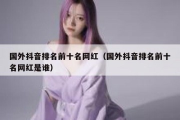 国外抖音排名前十名网红（国外抖音排名前十名网红是谁）