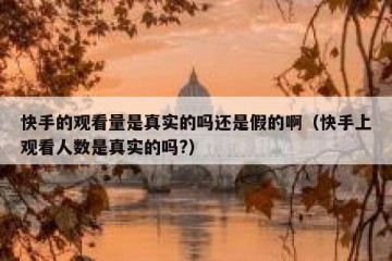快手的观看量是真实的吗还是假的啊（快手上观看人数是真实的吗?）