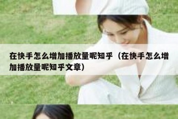 在快手怎么增加播放量呢知乎（在快手怎么增加播放量呢知乎文章）
