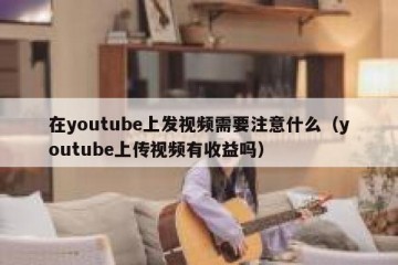 在youtube上发视频需要注意什么（youtube上传视频有收益吗）