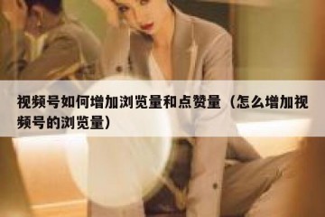视频号如何增加浏览量和点赞量（怎么增加视频号的浏览量）