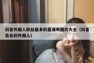 抖音外国人粉丝最多的是谁啊图片大全（抖音出名的外国人）