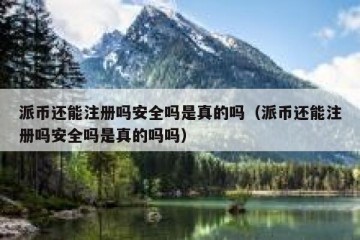 派币还能注册吗安全吗是真的吗（派币还能注册吗安全吗是真的吗吗）