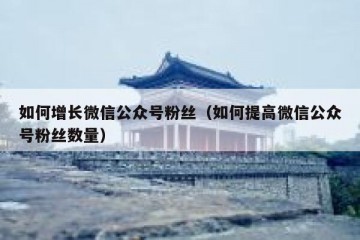 如何增长微信公众号粉丝（如何提高微信公众号粉丝数量）