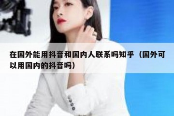 在国外能用抖音和国内人联系吗知乎（国外可以用国内的抖音吗）