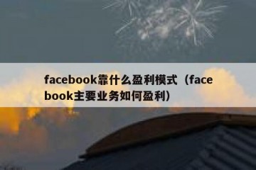 facebook靠什么盈利模式（facebook主要业务如何盈利）