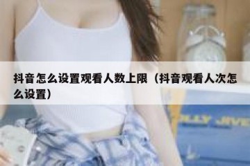 抖音怎么设置观看人数上限（抖音观看人次怎么设置）