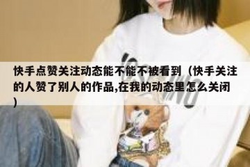 快手点赞关注动态能不能不被看到（快手关注的人赞了别人的作品,在我的动态里怎么关闭）