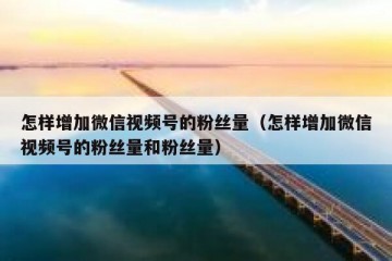 怎样增加微信视频号的粉丝量（怎样增加微信视频号的粉丝量和粉丝量）