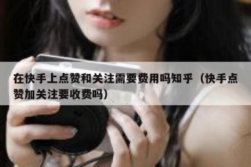 在快手上点赞和关注需要费用吗知乎（快手点赞加关注要收费吗）