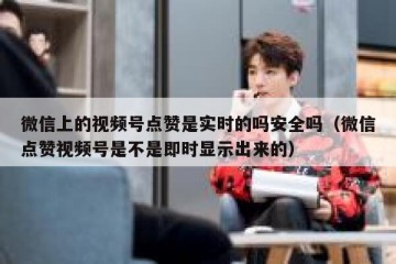 微信上的视频号点赞是实时的吗安全吗（微信点赞视频号是不是即时显示出来的）