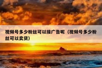 视频号多少粉丝可以接广告呢（视频号多少粉丝可以卖货）