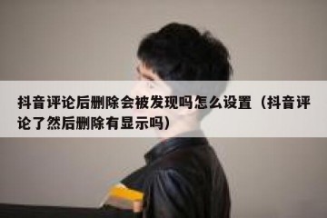抖音评论后删除会被发现吗怎么设置（抖音评论了然后删除有显示吗）