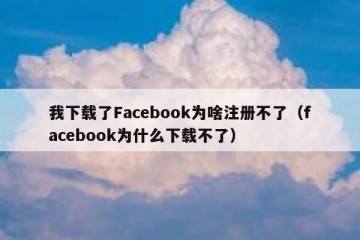 我下载了Facebook为啥注册不了（facebook为什么下载不了）