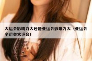 大运会影响力大还是亚运会影响力大（亚运会全运会大运会）