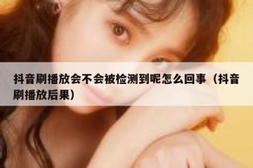 抖音刷播放会不会被检测到呢怎么回事（抖音刷播放后果）