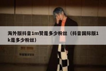 海外版抖音1m赞是多少粉丝（抖音国际版1k是多少粉丝）