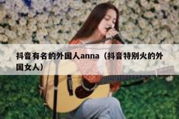 抖音有名的外国人anna（抖音特别火的外国女人）