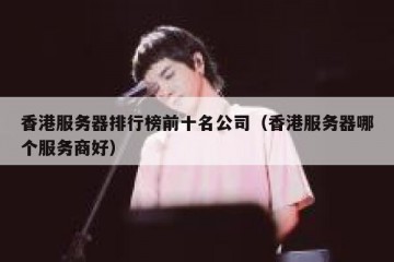 香港服务器排行榜前十名公司（香港服务器哪个服务商好）