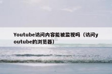 Youtube访问内容能被监视吗（访问youtube的浏览器）