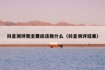 抖音测评类主要应该做什么（抖音测评结果）