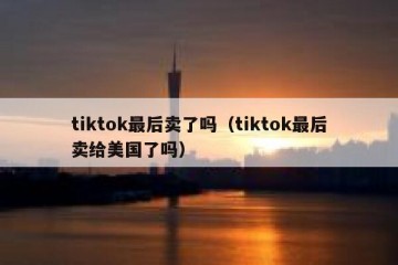 tiktok最后卖了吗（tiktok最后卖给美国了吗）