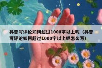 抖音写评论如何超过1000字以上呢（抖音写评论如何超过1000字以上呢怎么写）