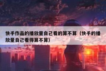 快手作品的播放量自己看的算不算（快手的播放量自己看得算不算）