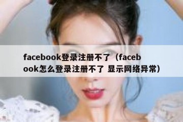 facebook登录注册不了（facebook怎么登录注册不了 显示网络异常）