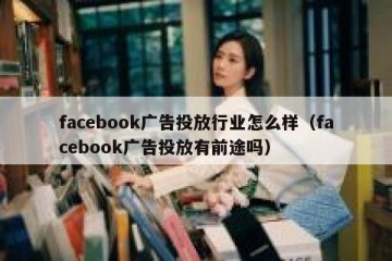 facebook广告投放行业怎么样（facebook广告投放有前途吗）