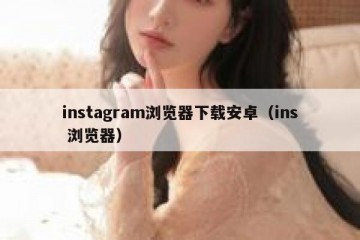 instagram浏览器下载安卓（ins 浏览器）