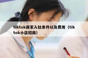 tiktok商家入驻条件以及费用（tiktok小店招商）