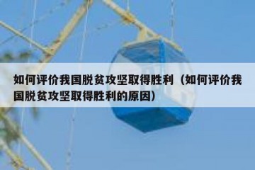 如何评价我国脱贫攻坚取得胜利（如何评价我国脱贫攻坚取得胜利的原因）
