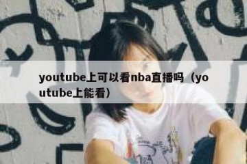 youtube上可以看nba直播吗（youtube上能看）