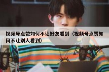 视频号点赞如何不让好友看到（视频号点赞如何不让别人看到）