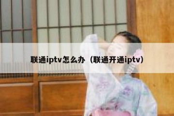 联通iptv怎么办（联通开通iptv）