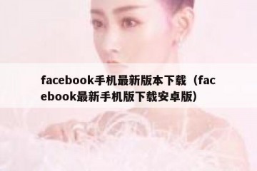 facebook手机最新版本下载（facebook最新手机版下载安卓版）