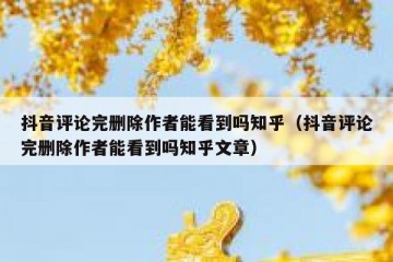 抖音评论完删除作者能看到吗知乎（抖音评论完删除作者能看到吗知乎文章）