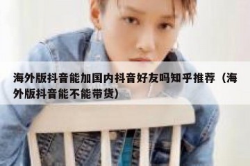 海外版抖音能加国内抖音好友吗知乎推荐（海外版抖音能不能带货）